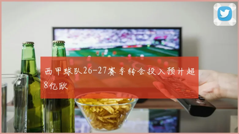 西甲球队26-27赛季转会投入预计超8亿欧