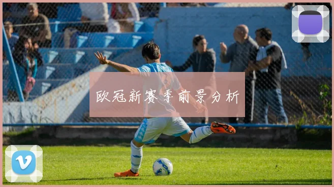 欧冠新赛季前景分析